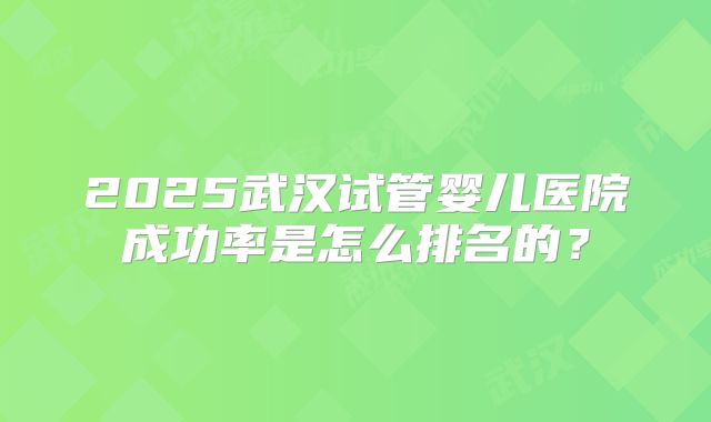 2025武汉试管婴儿医院成功率是怎么排名的？