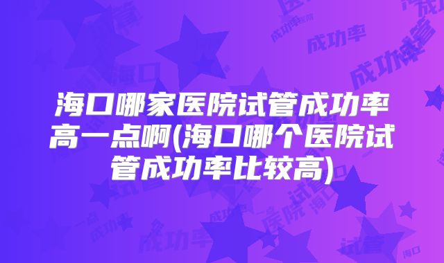 海口哪家医院试管成功率高一点啊(海口哪个医院试管成功率比较高)