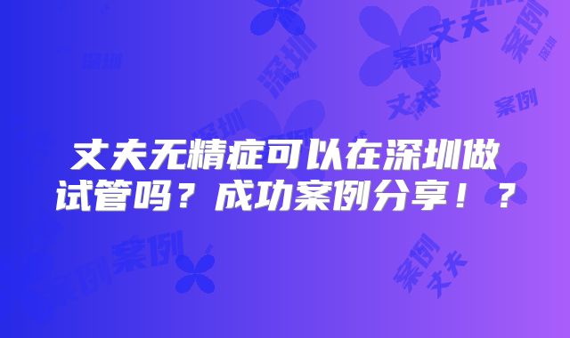 丈夫无精症可以在深圳做试管吗？成功案例分享！？