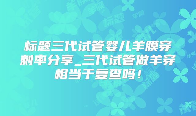 标题三代试管婴儿羊膜穿刺率分享_三代试管做羊穿相当于复查吗！