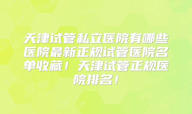 天津试管私立医院有哪些医院最新正规试管医院名单收藏！天津试管正规医院排名！