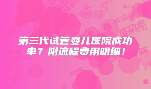 第三代试管婴儿医院成功率?附流程费用明细!