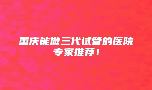 重庆能做三代试管的医院专家推荐！