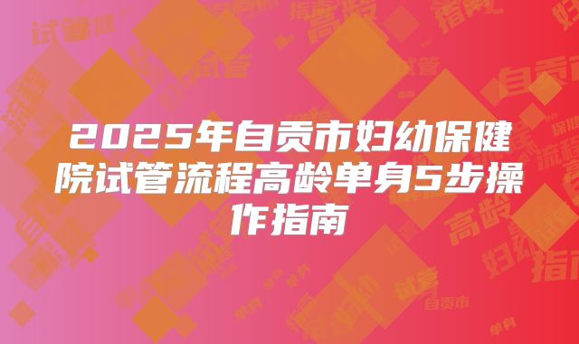 2025年自贡市妇幼保健院试管流程高龄单身5步操作指南