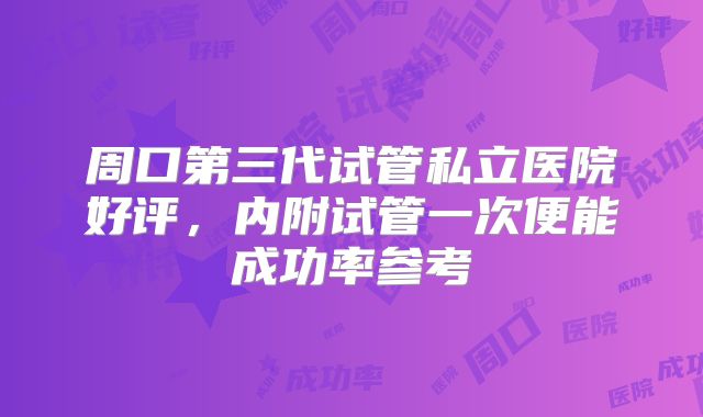 周口第三代试管私立医院好评，内附试管一次便能成功率参考