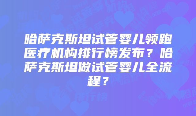 哈萨克斯坦试管婴儿领跑医疗机构排行榜发布？哈萨克斯坦做试管婴儿全流程？