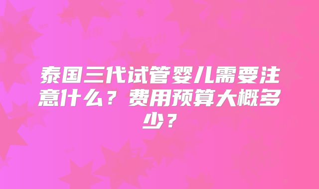 泰国三代试管婴儿需要注意什么？费用预算大概多少？