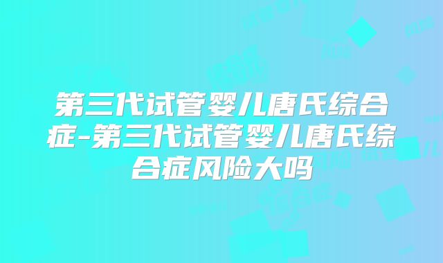 第三代试管婴儿唐氏综合症-第三代试管婴儿唐氏综合症风险大吗