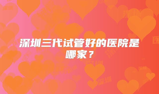 深圳三代试管好的医院是哪家?