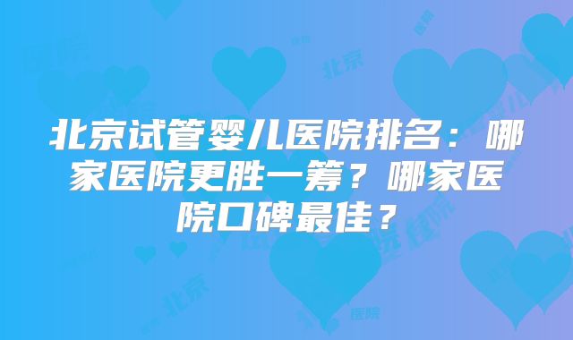 北京试管婴儿医院排名：哪家医院更胜一筹？哪家医院口碑最佳？