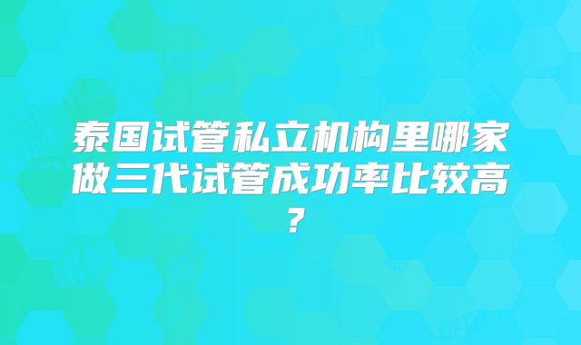 泰国试管私立机构里哪家做三代试管成功率比较高?