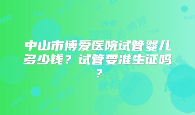 中山市博爱医院试管婴儿多少钱？试管要准生证吗？