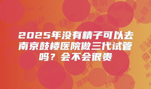 2025年没有精子可以去南京鼓楼医院做三代试管吗?会不会很贵