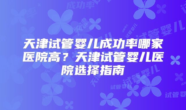 天津试管婴儿成功率哪家医院高？天津试管婴儿医院选择指南