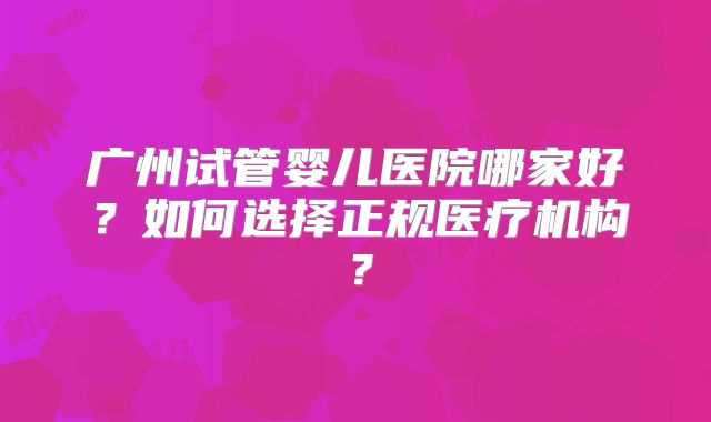 广州试管婴儿医院哪家好？如何选择正规医疗机构？