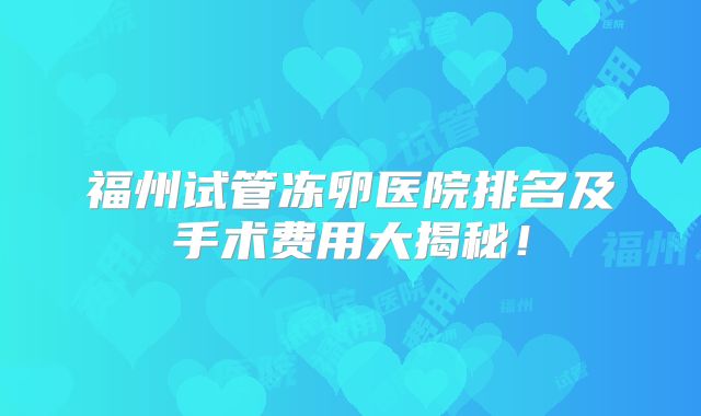 福州试管冻卵医院排名及手术费用大揭秘!