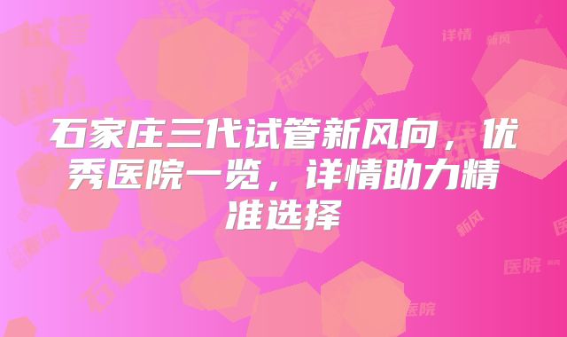石家庄三代试管新风向，优秀医院一览，详情助力精准选择