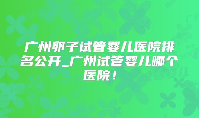 广州卵子试管婴儿医院排名公开_广州试管婴儿哪个医院！