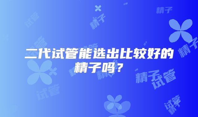 二代试管能选出比较好的精子吗？
