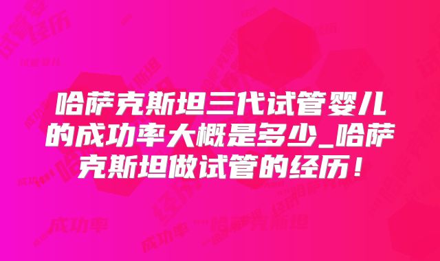 哈萨克斯坦三代试管婴儿的成功率大概是多少_哈萨克斯坦做试管的经历！