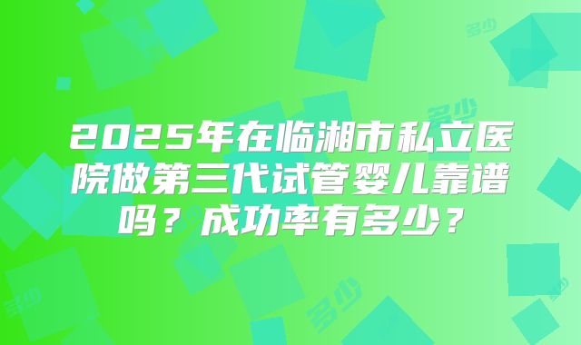 2025年在临湘市私立医院做第三代试管婴儿靠谱吗？成功率有多少？