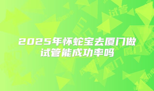 2025年怀蛇宝去厦门做试管能成功率吗