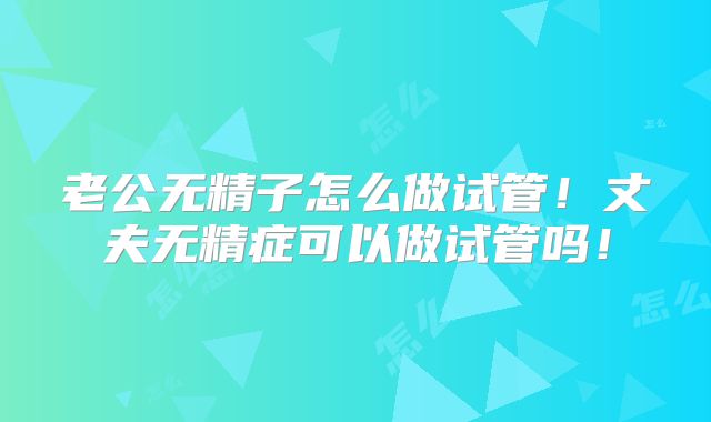 老公无精子怎么做试管！丈夫无精症可以做试管吗！