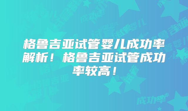 格鲁吉亚试管婴儿成功率解析！格鲁吉亚试管成功率较高！