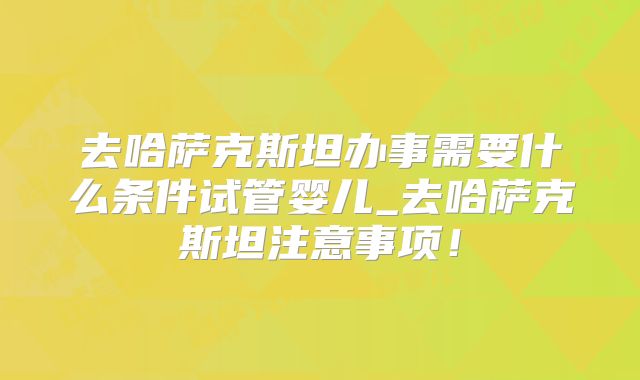去哈萨克斯坦办事需要什么条件试管婴儿_去哈萨克斯坦注意事项！
