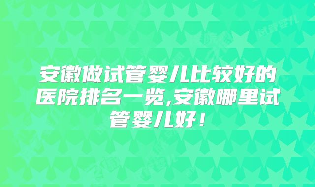 安徽做试管婴儿比较好的医院排名一览,安徽哪里试管婴儿好!