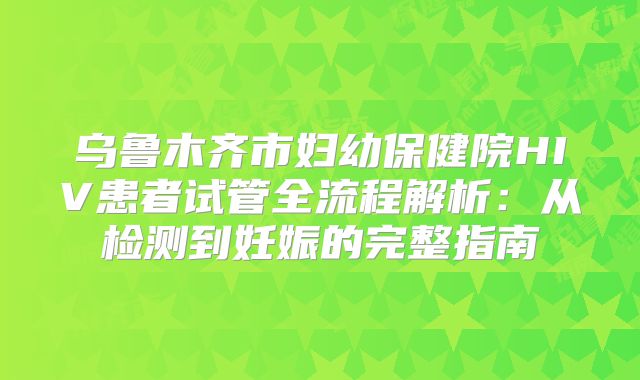 乌鲁木齐市妇幼保健院HIV患者试管全流程解析:从检测到妊娠的完整指南
