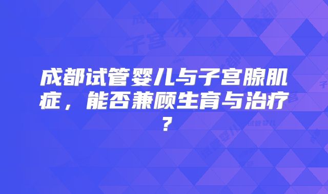 成都试管婴儿与子宫腺肌症，能否兼顾生育与治疗？