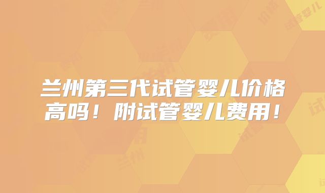 兰州第三代试管婴儿价格高吗！附试管婴儿费用！