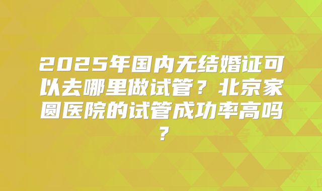 2025年国内无结婚证可以去哪里做试管?北京家圆医院的试管成功率高吗?