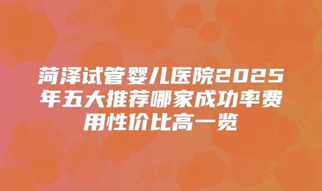 菏泽试管婴儿医院2025年五大推荐哪家成功率费用性价比高一览