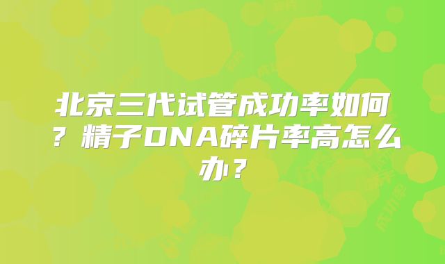 北京三代试管成功率如何？精子DNA碎片率高怎么办？