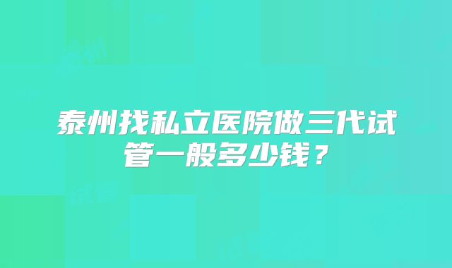 泰州找私立医院做三代试管一般多少钱？