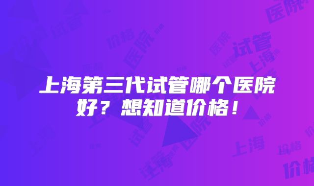 上海第三代试管哪个医院好?想知道价格!