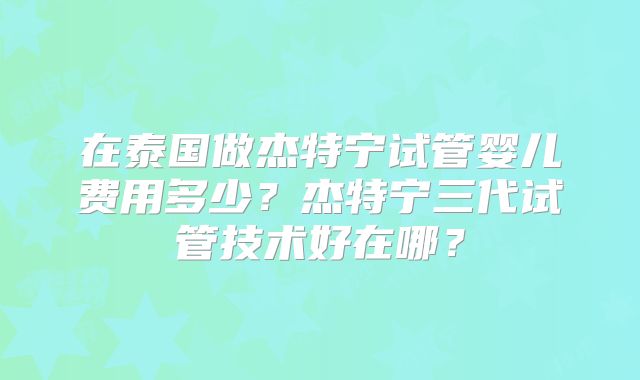 在泰国做杰特宁试管婴儿费用多少？杰特宁三代试管技术好在哪？