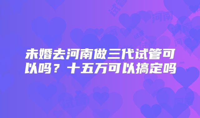 未婚去河南做三代试管可以吗？十五万可以搞定吗