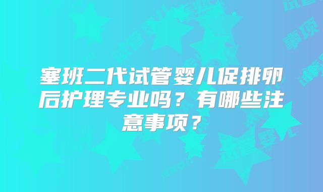 塞班二代试管婴儿促排卵后护理专业吗？有哪些注意事项？