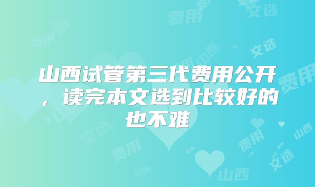 山西试管第三代费用公开，读完本文选到比较好的也不难