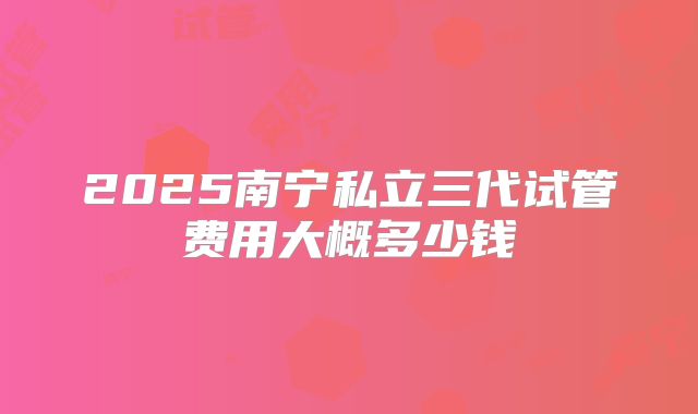 2025南宁私立三代试管费用大概多少钱