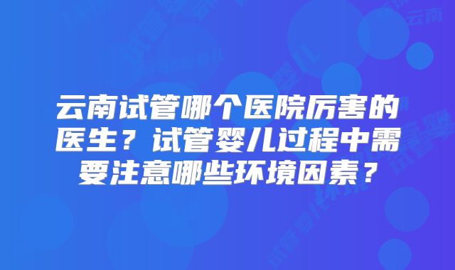 云南试管哪个医院厉害的医生？试管婴儿过程中需要注意哪些环境因素？