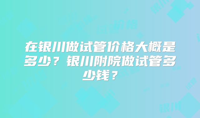 在银川做试管价格大概是多少？银川附院做试管多少钱？