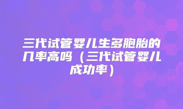 三代试管婴儿生多胞胎的几率高吗（三代试管婴儿成功率）