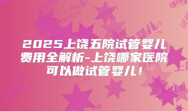 2025上饶五院试管婴儿费用全解析-上饶哪家医院可以做试管婴儿！