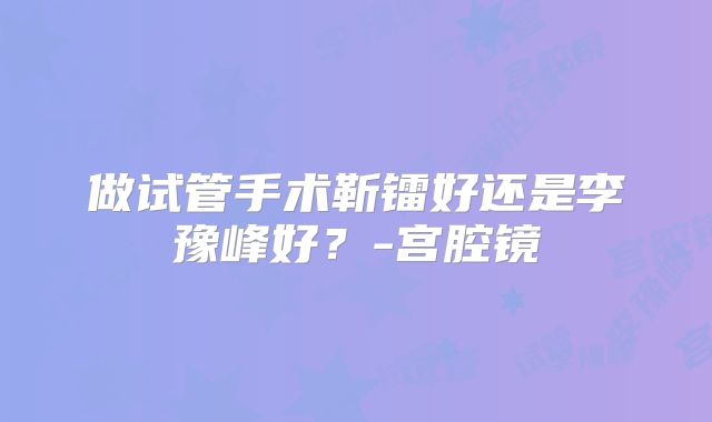 做试管手术靳镭好还是李豫峰好？-宫腔镜