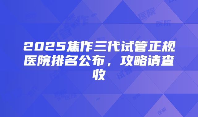 2025焦作三代试管正规医院排名公布，攻略请查收