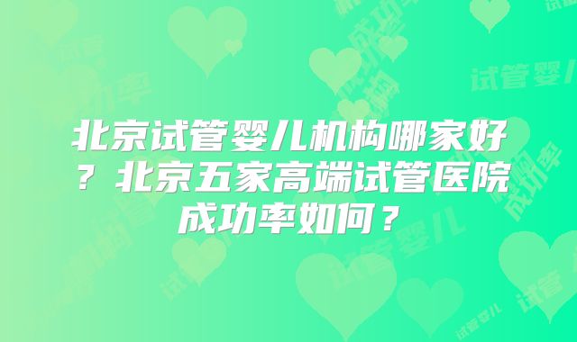 北京试管婴儿机构哪家好?北京五家高端试管医院成功率如何?
